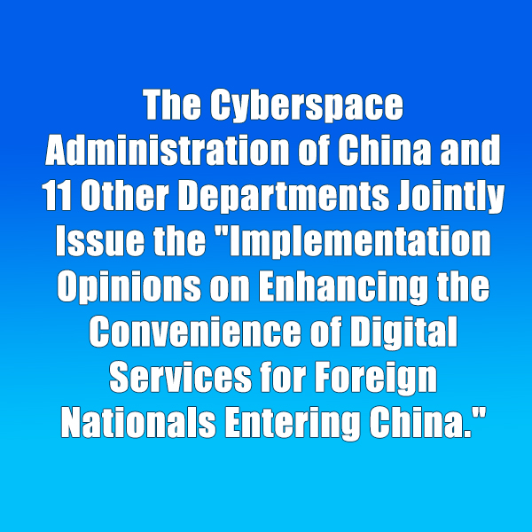 The Cyberspace Administration of China and 11 Other Departments Jointly Issue the Implementation Opinions on Enhancing the Convenience of Digital Services for Foreign Nationals Entering China.