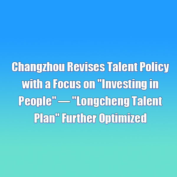 Changzhou Revises Talent Policy with a Focus on Investing in People — Longcheng Talent Plan Further Optimized