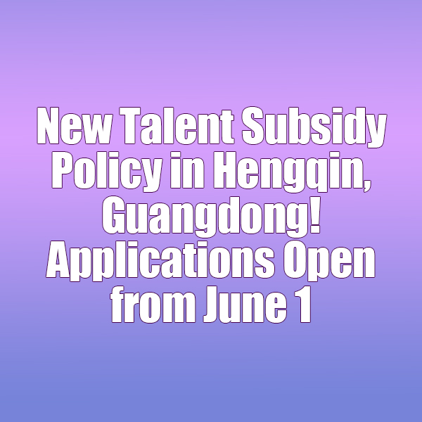 New Talent Subsidy Policy in Hengqin, Guangdong! Applications Open from June 1